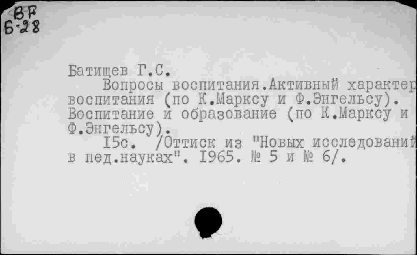 ﻿ь-м
Батищев Г.С.
Вопросы воспитания.Активный характер воспитания (по К.Марксу и Ф.Энгельсу). Воспитание и образование (по К.Марксу и Ф.Энгельсу).
15с. /Оттиск из "Новых исследований в пед.науках". 1965. № 5 и № 6/.